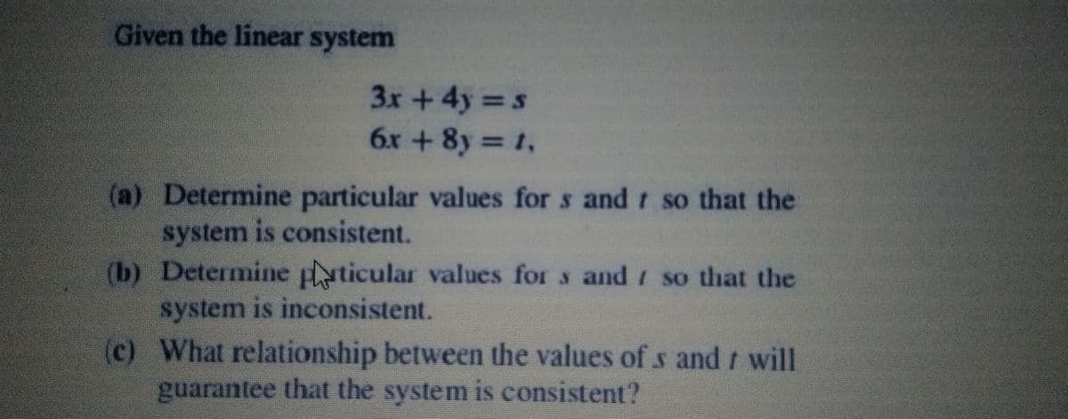 Given the linear system
3x + 4y s
6x + 8y 1,
(a) Determine particular values for s and r so that the
system is consistent.
(b) Determine plyticular values for
system is inconsistent.
(c) What relationship between the values of s and t will
s and so that the
guarantee that the system is consistent?

