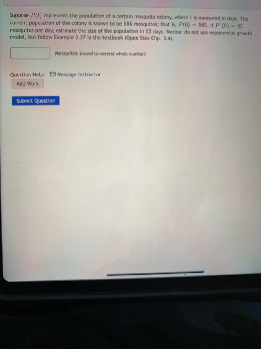 Suppose P(t) represents the population of a certain mosquito colony, where t is measured in days. The
current population of the colony is known to be 585 mosquitos; that is, P(0) = 585. If P' (0) = 83
mosquitos per day, estimate the size of the population in 12 days. Notice: do not use exponential growth
model, but follow Example 3.37 in the textbook (Open Stax Chp. 3.4).
Mosquitos (round to nearest whole number)
Question Help: Message instructor
Add Work
Submit Question
