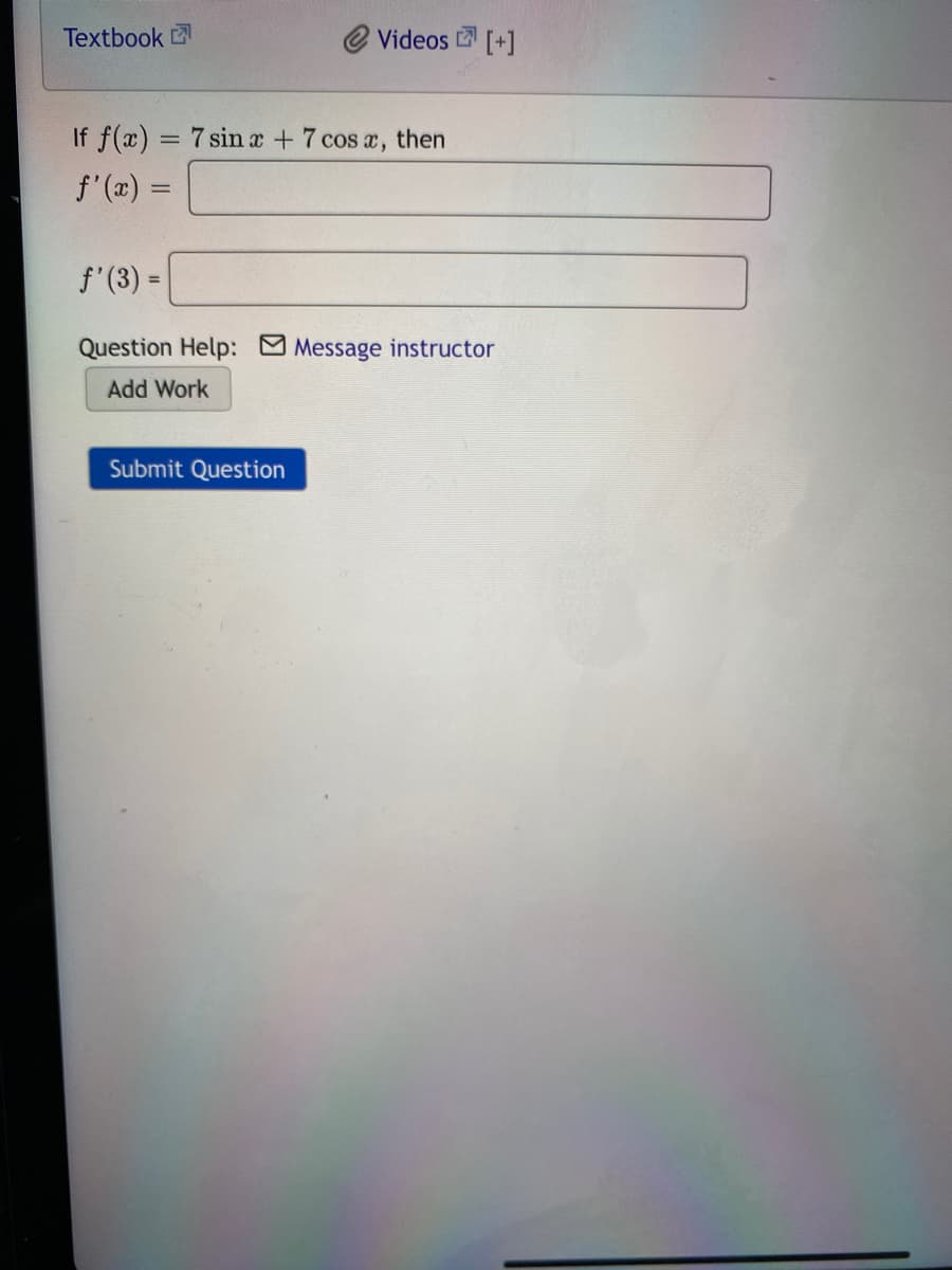 Textbook
Videos [+]
If f(x) = 7 sin x +7 cos a,
then
f'(x) =
f'(3) =
Question Help: Message instructor
Add Work
Submit Question
