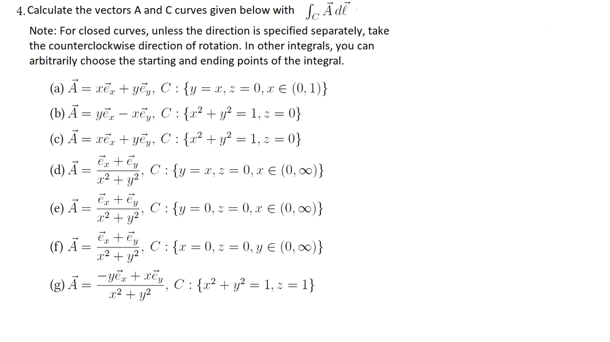 4. Calculate the vectors A and C curves given below with CA dl
Note: For closed curves, unless the direction is specified separately, take
the counterclockwise direction of rotation. In other integrals, you can
arbitrarily choose the starting and ending points of the integral.
(a) A = xēn + yēy, C : {y = x, z = 0, x E (0, 1)}
(b) A = yẽ, – xẽ,y, C : {x² + y? = 1, z = 0}
(c) Ã = xẽ, + yẽ,, C : {x² + y² = 1, z = 0}
(d) Ā =
C : {y =
x, z = 0, x E (0, 00)}
x² + y²'
(e) Ā
Ex + Cy C:{y = 0, z = 0, x E (0, 0)}
x² + y?'
(f) Ã
C: {x = 0, z = 0, y E (0, 0)}
x² + y?'
-yē, + xēy
x2 + y?
C : {x² + y? = 1, z = 1}
(g) Ā =
||
