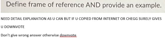 Define frame of reference AND provide an example.
NEED DETAIL EXPLANATION AS U CAN BUT IF U COPIED FROM INTERNET OR CHEGG SURELY GIVES
U DOWNVOTE
Don't give wrong answer otherwise downvote
