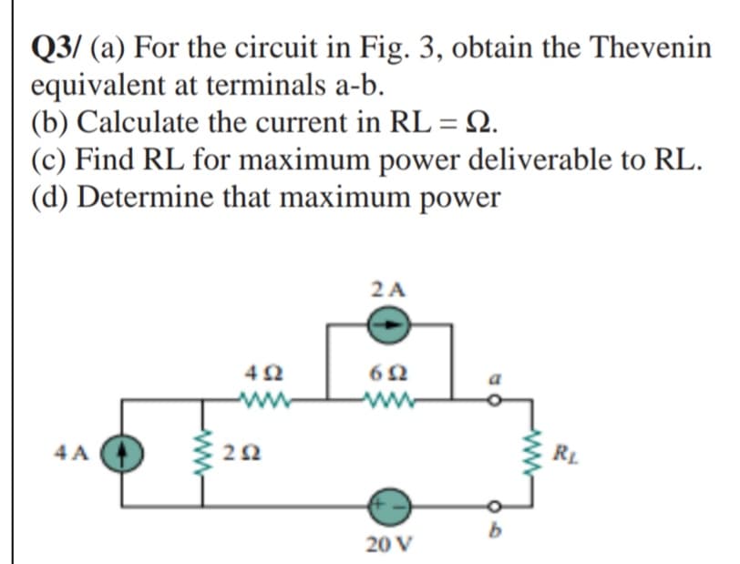 Q3/ (a) For the circuit in Fig. 3, obtain the Thevenin
equivalent at terminals a-b.
(b) Calculate the current in RL =N.
(c) Find RL for maximum power deliverable to RL.
(d) Determine that maximum power
2 A
4 A O 20
RL
20 V
