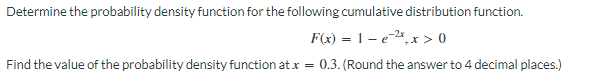 Determine the probability density function for the following cumulative distribution function.
F(x) = 1-e-2x, x > 0
Find the value of the probability density function at x = 0.3. (Round the answer to 4 decimal places.)