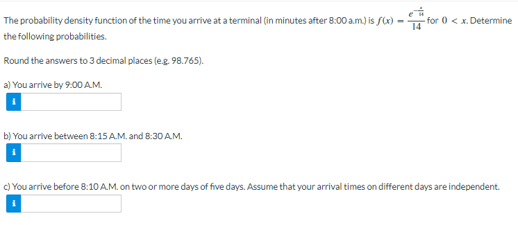 eu
=
for 0 < x. Determine
The probability density function of the time you arrive at a terminal (in minutes after 8:00a.m.) is f(x):
the following probabilities.
Round the answers to 3 decimal places (e.g. 98.765).
a) You arrive by 9:00 A.M.
b) You arrive between 8:15 A.M. and 8:30 A.M.
c) You arrive before 8:10 A.M. on two or more days of five days. Assume that your arrival times on different days are independent.
El.