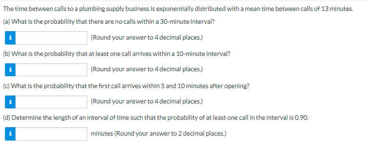 The time between calls to a plumbing supply business is exponentially distributed with a mean time between calls of 13 minutes.
(a) What is the probability that there are no calls within a 30-minute interval?
(Round your answer to 4 decimal places.)
(b) What is the probability that at least one call arrives within a 10-minute interval?
(Round your answer to 4 decimal places.)
(c) What is the probability that the first call arrives within 5 and 10 minutes after opening?
(Round your answer to 4 decimal places.)
(d) Determine the length of an interval of time such that the probability of at least one call in the interval is 0.90.
minutes (Round your answer to 2 decimal places.)