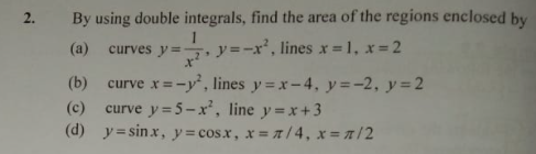 By using double integrals, find the area of the regions enclosed by
(a)
curves y= y=-x', lines x = 1, x = 2
curve x=-y, lines y =x-4, y=-2, y=2
(c) curve y= 5 -x, line y=x+3
(d) y= sinx, y= cos.x, x= /4, x= 1/2
(b)
2.
