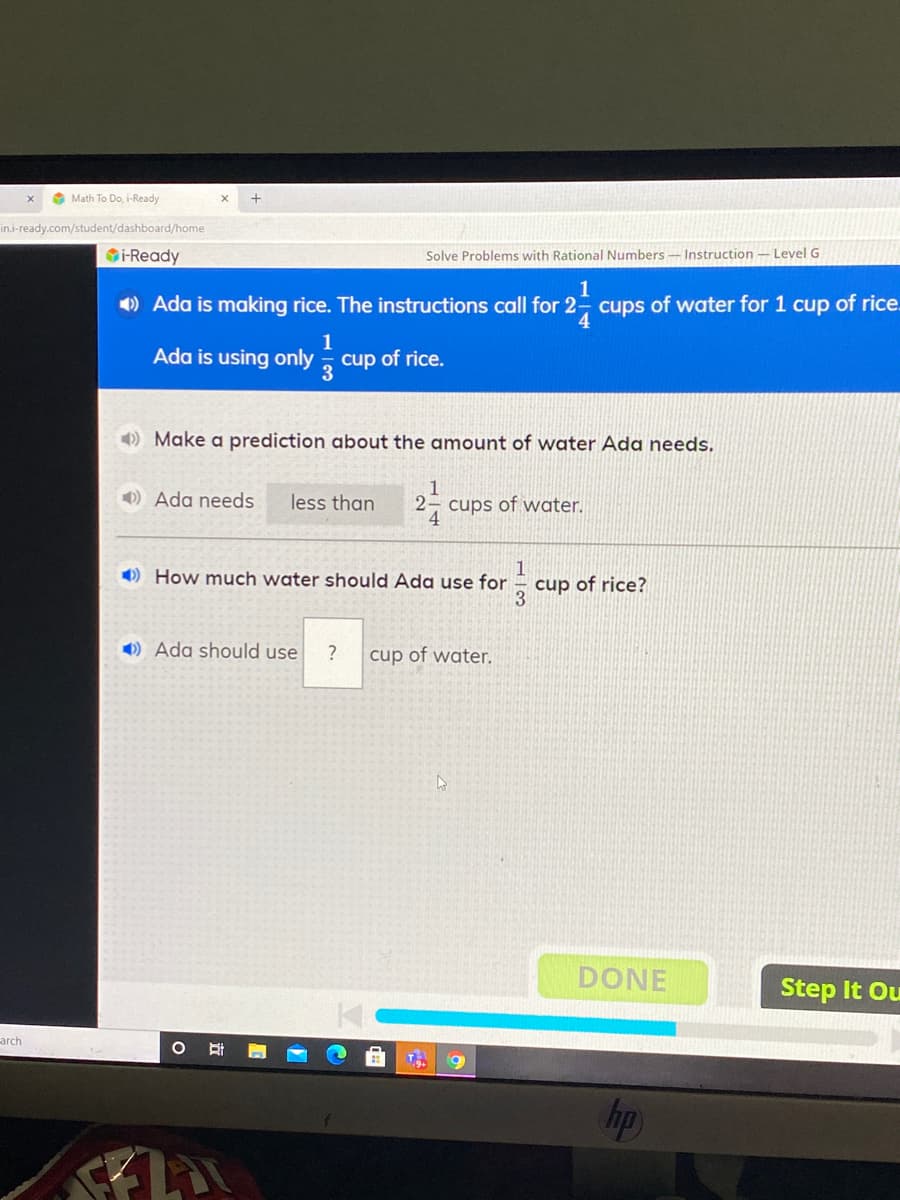 1
) Ada is making rice. The instructions call for 2- cups of water for 1 cup of ric
4.
1
Ada is using only
cup of rice.
3
)Make a prediction about the amount of water Ada needs.
1
) Ada needs
less than
2- cups of water.
4.
1
1) How much water should Ada use for – cup of rice?
3
O) Ada should use
cup of water.

