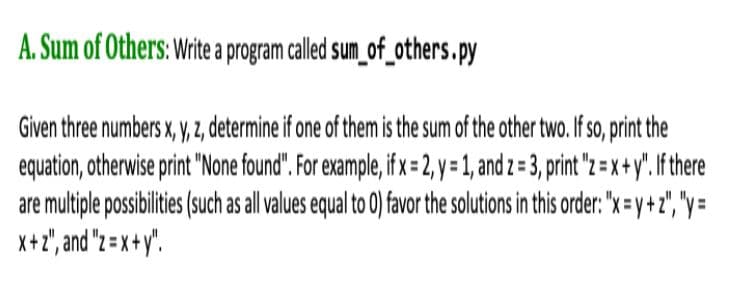 A. Sum of Others: Write a program called sum_of_others.py
Given three numbers x, y, , determine if one of them is the sum of the other two. If so, print the
equation, otherwise print "None found". For example, if x = 2, y = 1, and z = 3, print "z = x+y". If there
are multiple possibilities (such as all values equal to 0) favor the solutions in this order: "x=y+z", "y=
X+2", and "z = x +y".
