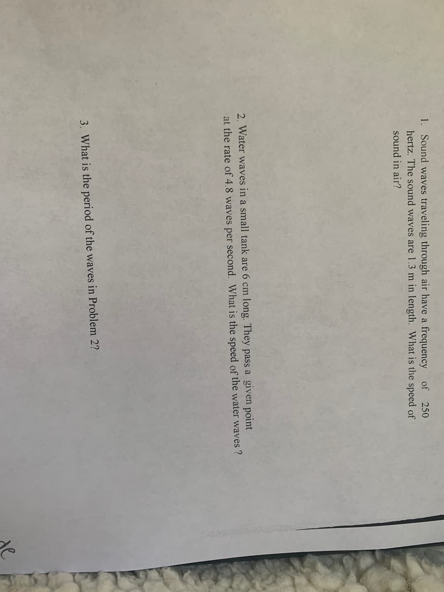 1. Sound waves traveling through air have a frequency
hertz. The sound waves are 1.3 m in length. What is the speed of
of
250
sound in air?
2. Water waves in a small tank are 6 cm long. They pass a given point
at the rate of 4.8 waves per second. What is the speed of the water waves ?
3. What is the period of the waves in Problem 2?
