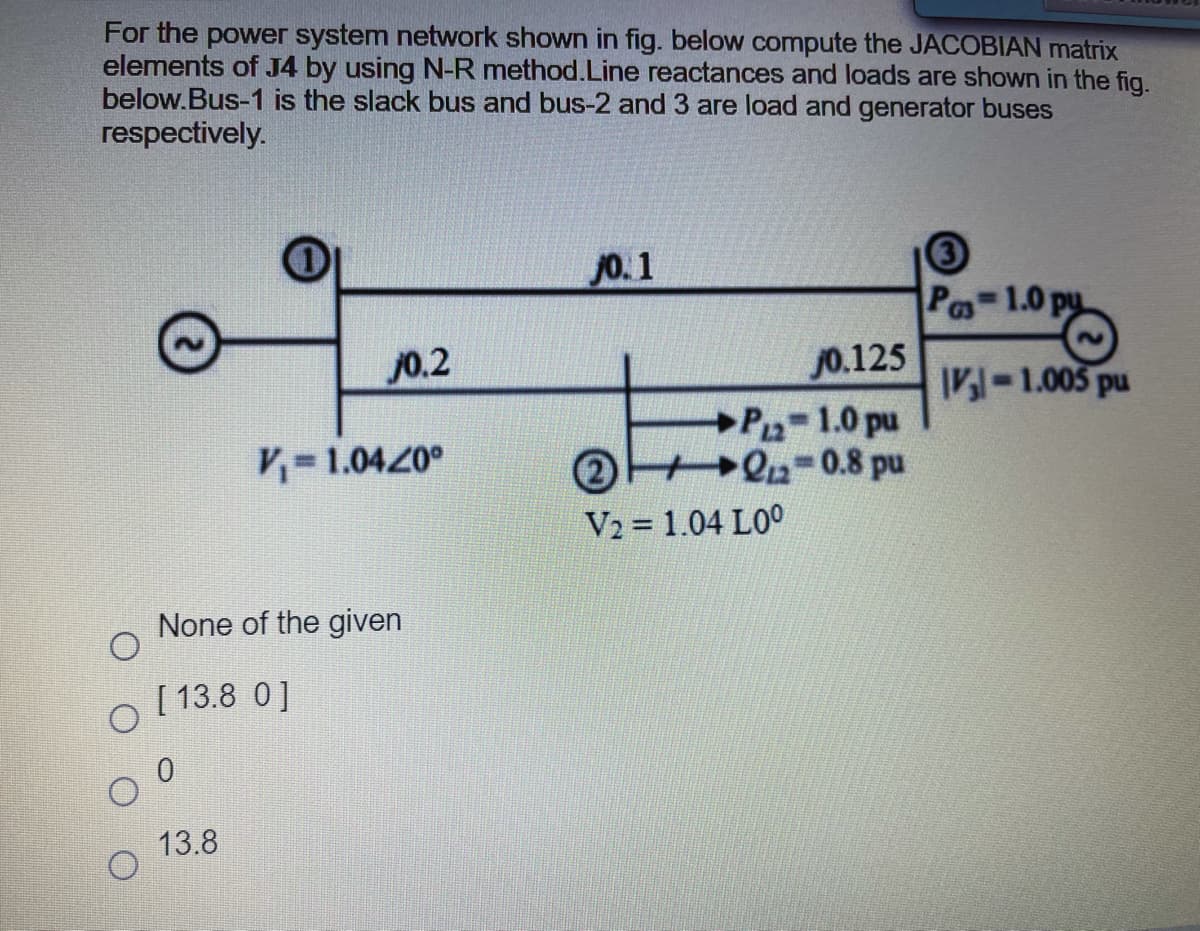 For the power system network shown in fig. below compute the JACOBIAN matrix
elements of J4 by using N-R method.Line reactances and loads are shown in the fig.
below.Bus-1 is the slack bus and bus-2 and 3 are load and generator buses
respectively.
Jo. 1
Po-1.0 py
J0.2
j0.125
IV-1.005 pu
P-1.0 pu
2 Q-0.8 pu
V= 1.0420°
V2 = 1.04 L0°
None of the given
[ 13.8 0]
13.8
