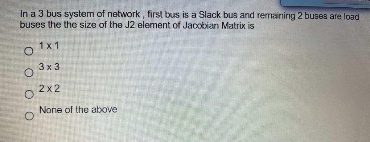 In a 3 bus system of network, first bus is a Slack bus and remaining 2 buses are load
buses the the size of the J2 element of Jacobian Matrix is
1 x 1
3х3
2 x 2
None of the above
