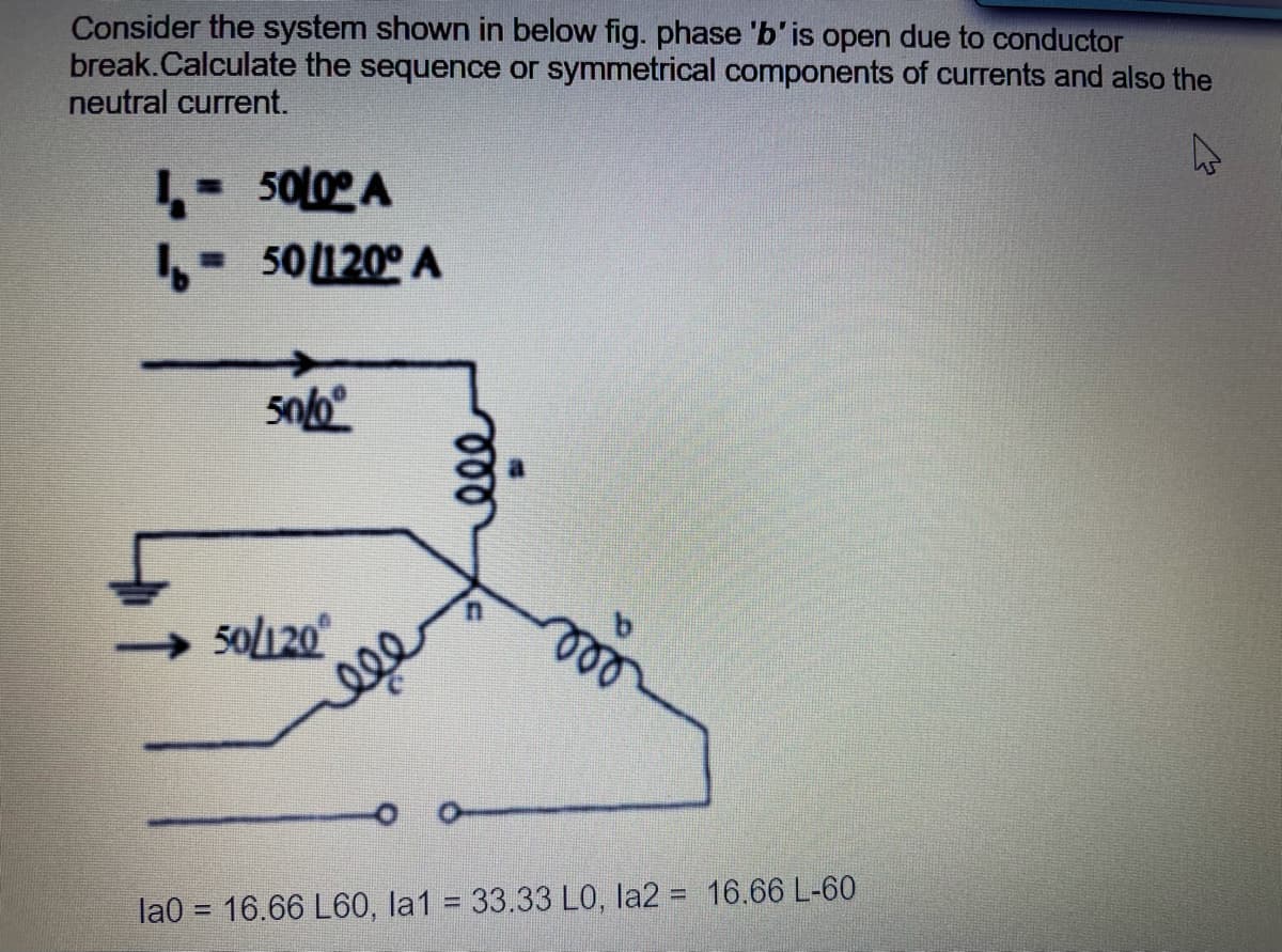 Consider the system shown in below fig. phase 'b'is open due to conductor
break.Calculate the sequence or symmetrical components of currents and also the
neutral current.
50L0 A
- 50120° A
50120
la0 = 16.66 L60, la1 = 33.33 LO, la2 = 16.66 L-60
%3D
000
