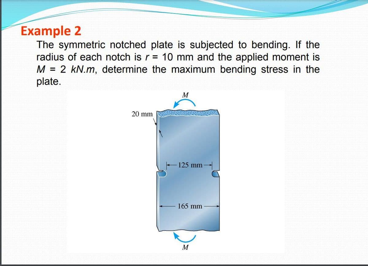 Example 2
The symmetric notched plate is subjected to bending. If the
radius of each notch is r= 10 mm and the applied moment is
M = 2 kN.m, determine the maximum bending stress in the
plate.
M
20 mm
- 125 mm
165 mm
M