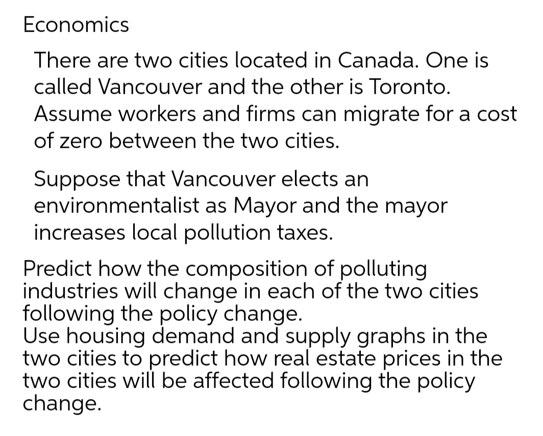 Economics
There are two cities located in Canada. One is
called Vancouver and the other is Toronto.
Assume workers and firms can migrate for a cost
of zero between the two cities.
Suppose that Vancouver elects an
environmentalist as Mayor and the mayor
increases local pollution taxes.
Predict how the composition of polluting
industries will change in each of the two cities
following the policy change.
Use housing demand and supply graphs in the
two cities to predict how real estate prices in the
two cities will be affected following the policy
change.