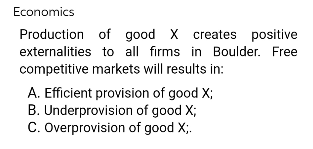 Economics
Production
externalities
competitive markets will results in:
of good X creates positive
to all firms in Boulder. Free
A. Efficient provision of good X;
B. Underprovision of good X;
C. Overprovision of good X;.