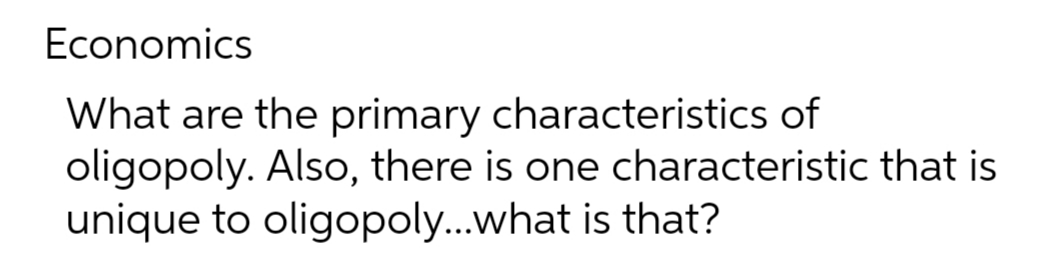 Economics
What are the primary characteristics of
oligopoly. Also, there is one characteristic that is
unique to oligopoly...what is that?