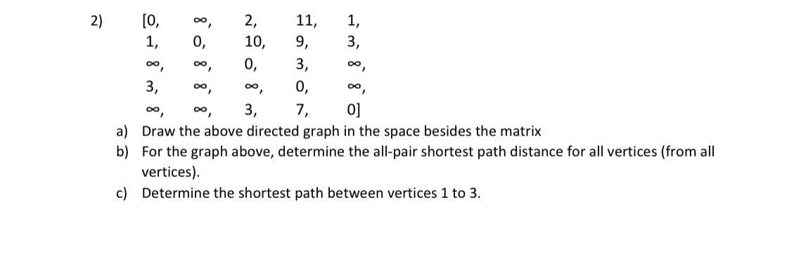 [0,
0,
2,
11,
9,
1,
3,
2)
1,
10,
0o,
0o,
0,
3,
0,
3,
0,
0o,
0,
0o,
0o,
3,
7,
0]
a) Draw the above directed graph in the space besides the matrix
b) For the graph above, determine the all-pair shortest path distance for all vertices (from all
vertices).
c) Determine the shortest path between vertices 1 to 3.
