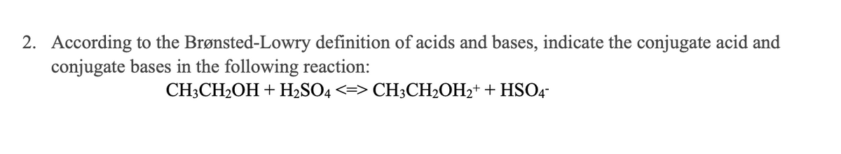 2. According to the Brønsted-Lowry definition of acids and bases, indicate the conjugate acid and
conjugate bases in the following reaction:
CH3CH2OH + H2SO4 <=> CH3CH2OH2+ + HSO4-
