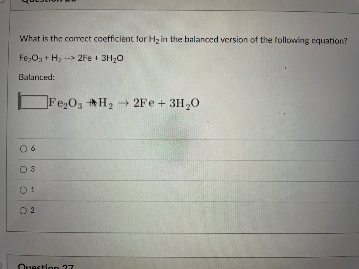 What is the correct coefficient for H2 in the balanced version of the following equation?
Fe203 + H2
--> 2Fe + 3H20
Balanced:
Fe2O3 H2 2Fe + 3H,0
6.
O 3
1
O 2
Question 27

