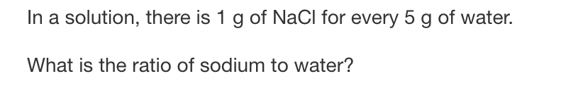 In a solution, there is 1 g of NaCl for every 5 g of water.
What is the ratio of sodium to water?
