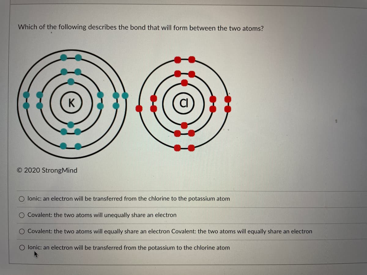 Which of the following describes the bond that will form between the two atoms?
O 2020 StrongMind
O lonic: an electron will be transferred from the chlorine to the potassium atom
O Covalent: the two atoms will unequally share an electron
O Covalent: the two atoms will equally share an electron Covalent: the two atoms will equally share an electron
O lonic: an electron will be transferred from the potassium to the chlorine atom
