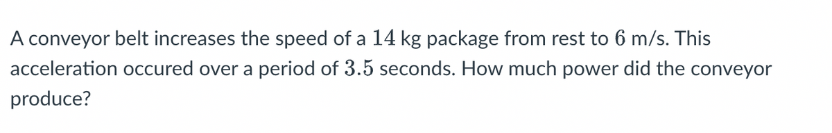 A conveyor belt increases the speed of a 14 kg package from rest to 6 m/s. This
acceleration occured over a period of 3.5 seconds. How much power did the conveyor
produce?
