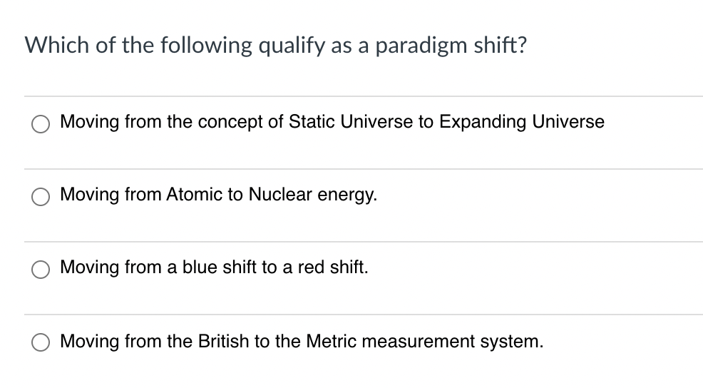 Which of the following qualify as a paradigm shift?
Moving from the concept of Static Universe to Expanding Universe
Moving from Atomic to Nuclear energy.
Moving from a blue shift to a red shift.
Moving from the British to the Metric measurement system.