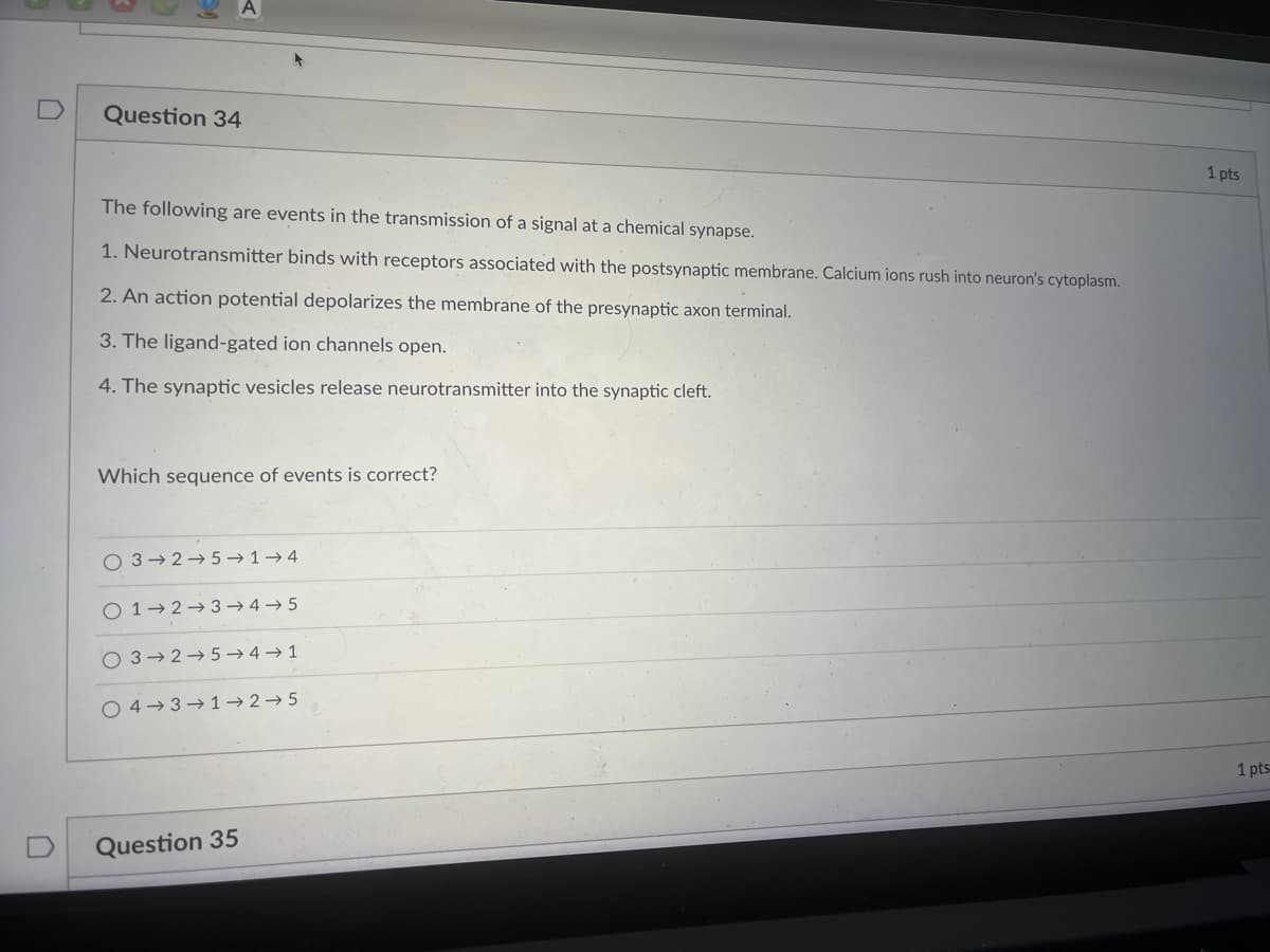 Question 34
The following are events in the transmission of a signal at a chemical synapse.
1. Neurotransmitter binds with receptors associated with the postsynaptic membrane. Calcium ions rush into neuron's cytoplasm.
2. An action potential depolarizes the membrane of the presynaptic axon terminal.
3. The ligand-gated ion channels open.
4. The synaptic vesicles release neurotransmitter into the synaptic cleft.
Which sequence of events is correct?
O 3 2-5-1-4
0 1 2 3 4 5
O 3 2 5 4 1
04-3 1-2-5
Question 35
1 pts
1 pts