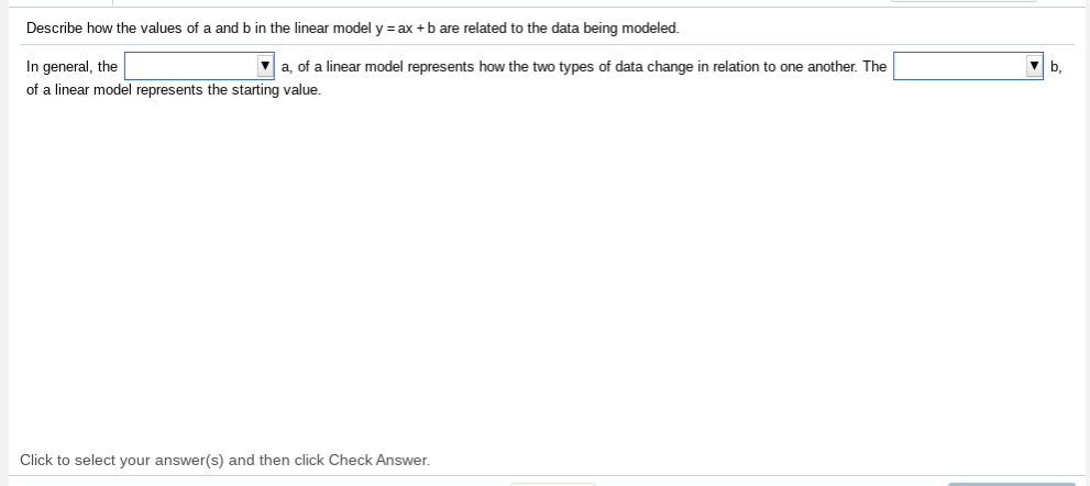 Describe how the values of a and b in the linear model y = ax +b are related to the data being modeled.
In general, the
a, of a linear model represents how the two types of data change in relation to one another. The
b,
of a linear model represents the starting value.
Click to select your answer(s) and then click Check Answer.
