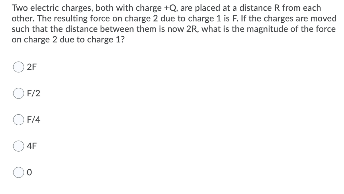 Two electric charges, both with charge +Q, are placed at a distance R from each
other. The resulting force on charge 2 due to charge 1 is F. If the charges are moved
such that the distance between them is now 2R, what is the magnitude of the force
on charge 2 due to charge 1?
2F
F/2
F/4
4F
