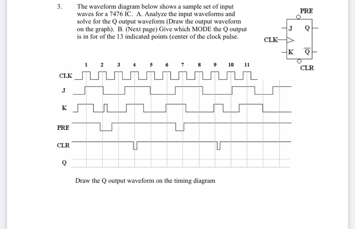 The waveform diagram below shows a sample set of input
waves for a 7476 IC. A. Analyze the input waveforms and
solve for the Q output waveform (Draw the output waveform
on the graph). B. (Next page) Give which MODE the Q output
is in for of the 13 indicated points (center of the clock pulse.
3.
PRE
J
CLK-
K
4
10
CLR
CLK
J
K
PRE
CLR
Draw the Q output waveform on the timing diagram
