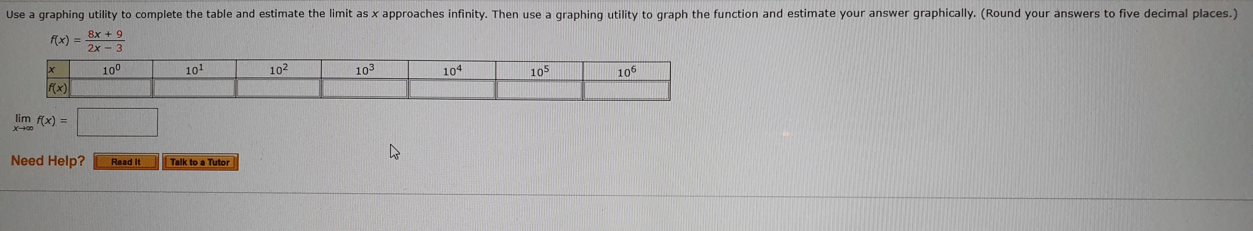 Use a graphing utility to complete the table and estimate the limit as x approaches infinity. Then use a
graphing utility to graph the function and estimate your answer graphically. (Round your answers to five decimal places.)
8x + 9
2x3
f(x)
100
101
102
103
104
105
106
f(x)
lim f(x)
Need Help?
Read It
Talk to a Tutor
