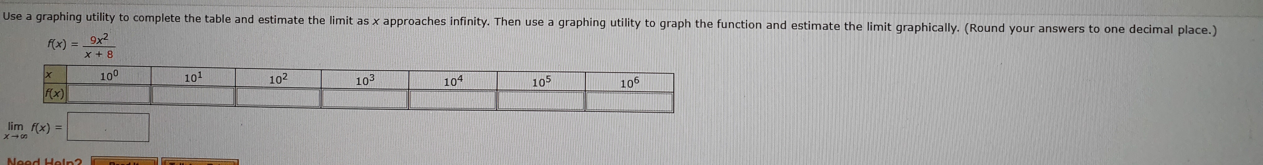 Use a graphing utility to complete the table and estimate the limit as x approaches infinity. Then use a
9x2
graphing utility to graph the function and estimate the limit graphically. (Round your answers to one decimal place.)
f(x)
8 +X
100
101
102
103
Fx)
104
105
106
lim f(x)
Noed Holrn2
