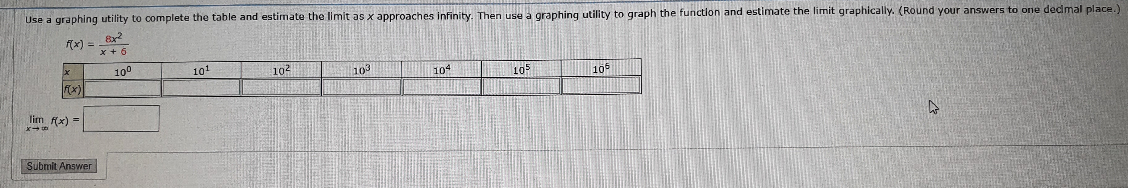 Use a graphing utility to complete the table and estimate the limit as x approaches infinity. Then use a
graphinq utility to graph the function and estimate the limit graphically. (Round your answers to one decimal place.)
8x2
f(x)
X +6
100
101
102
103
104
105
fx)
106
lim f(x)
Submit Answer
