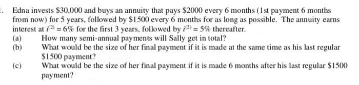 1. Edna invests $30,000 and buys an annuity that pays $2000 every 6 months (1st payment 6 months
from now) for 5 years, followed by $1500 every 6 months for as long as possible. The annuity earns
interest at 1 = 6% for the first 3 years, followed by i2) = 5% thereafter.
How many semi-annual payments will Sally get in total?
What would be the size of her final payment if it is made at the same time as his last regular
$1500 payment?
What would be the size of her final payment if it is made 6 months after his last regular $1500
payment?
(a)
(b)
(c)
