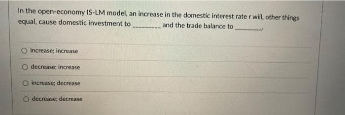 In the open-economy IS-LM model, an increase in the domestic interest rate r will, other things
equal, cause domestic investment to
and the trade balance to
O increase; increase
decrease; increase
increase; decrease
decrease; decrease
