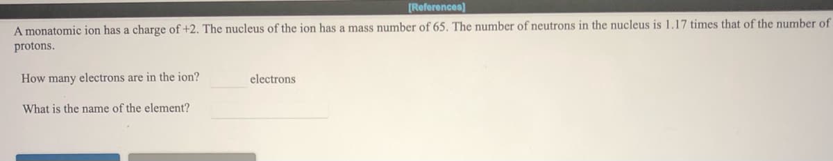 [References)
A monatomic ion has a charge of +2. The nucleus of the ion has a mass number of 65. The number of neutrons in the nucleus is 1.17 times that of the number of
protons.
How many electrons are in the ion?
electrons
What is the name of the element?
