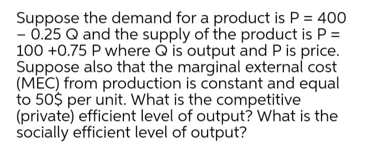 Suppose the demand for a product is P = 400
- 0.25 Q and the supply of the product is P =
100 +0.75 P where Q is output and P is price.
Suppose also that the marginal external cost
(MEC) from production is constant and equal
to 50$ per unit. What is the competitive
(private) efficient level of output? What is the
socially efficient level of output?
