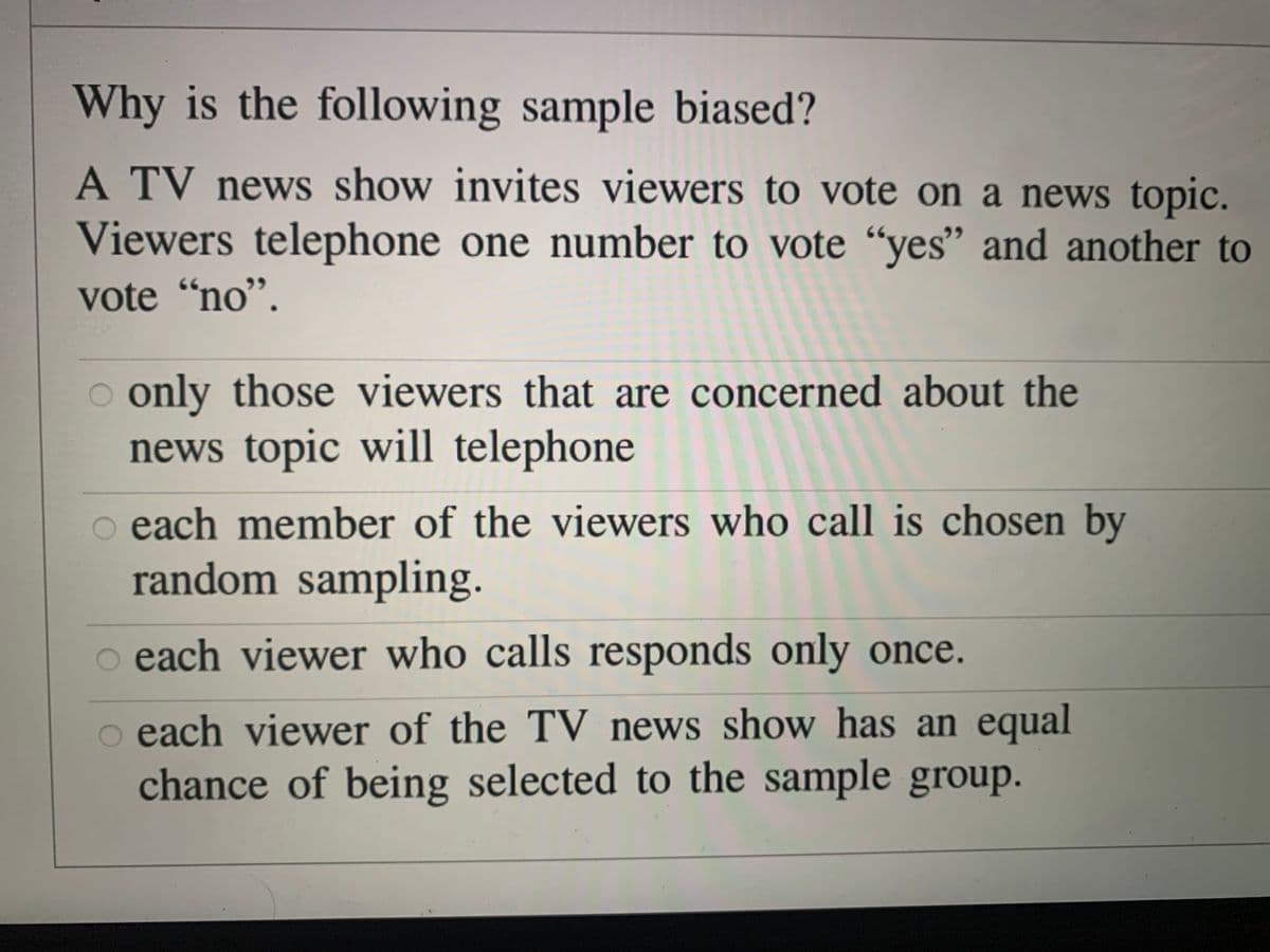 Why is the following sample biased?
A TV news show invites viewers to vote on a news topic.
Viewers telephone one number to vote “yes" and another to
vote "no".
o only those viewers that are concerned about the
news topic will telephone
o each member of the viewers who call is chosen by
random sampling.
o each viewer who calls responds only once.
o each viewer of the TV news show has an equal
chance of being selected to the sample group.

