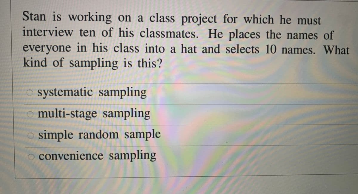 Stan is working on a class project for which he must
interview ten of his classmates. He places the names of
everyone in his class into a hat and selects 10 names. What
kind of sampling is this?
systematic sampling
o multi-stage sampling
simple random sample
convenience sampling

