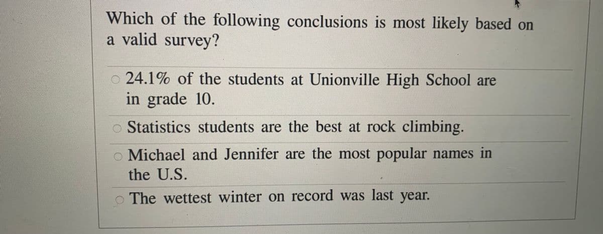 Which of the following conclusions is most likely based on
a valid survey?
24.1% of the students at Unionville High School are
in grade 10.
o Statistics students are the best at rock climbing.
o Michael and Jennifer are the most popular names in
the U.S.
o The wettest winter on record was last year.
