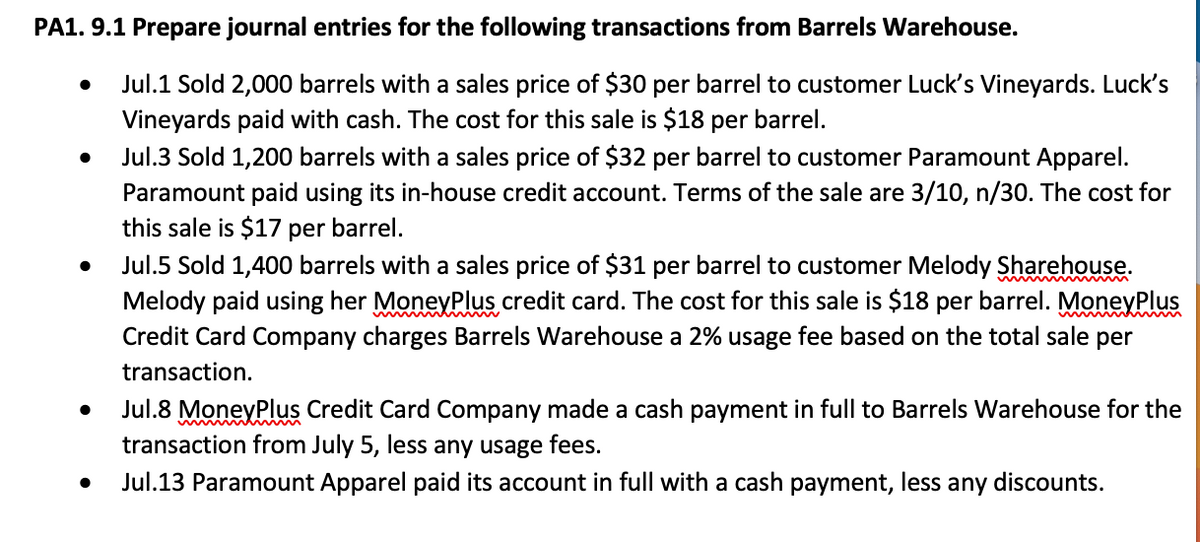 PA1. 9.1 Prepare journal entries for the following transactions from Barrels Warehouse.
Jul.1 Sold 2,000 barrels with a sales price of $30 per barrel to customer Luck's Vineyards. Luck's
Vineyards paid with cash. The cost for this sale is $18 per barrel.
Jul.3 Sold 1,200 barrels with a sales price of $32 per barrel to customer Paramount Apparel.
Paramount paid using its in-house credit account. Terms of the sale are 3/10, n/30. The cost for
this sale is $17 per barrel.
Jul.5 Sold 1,400 barrels with a sales price of $31 per barrel to customer Melody Sharehouse.
Melody paid using her MoneyPlus credit card. The cost for this sale is $18 per barrel. MoneyPlus
Credit Card Company charges Barrels Warehouse a 2% usage fee based on the total sale per
transaction.
Jul.8 MoneyPlus Credit Card Company made a cash payment in full to Barrels Warehouse for the
transaction from July 5, less any usage fees.
Jul.13 Paramount Apparel paid its account in full with a cash payment, less any discounts.

