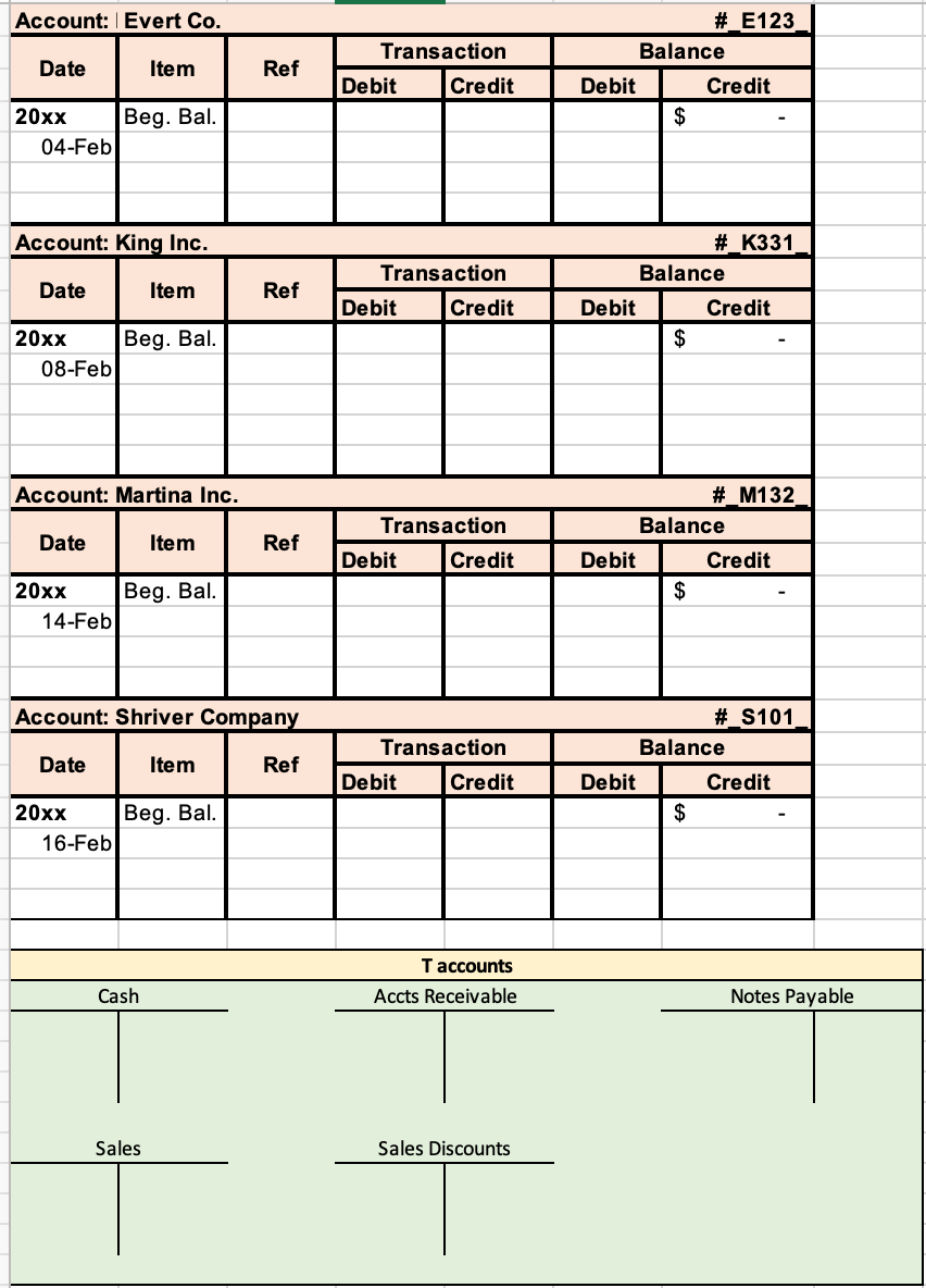 Account: Evert Co.
#_E123
Transaction
Balance
Date
Item
Ref
Debit
Credit
Debit
Credit
20xx
Beg. Bal.
$
04-Feb
Account: King Inc.
# K331
Transaction
Balance
Date
Item
Ref
Debit
Credit
Debit
Credit
|20х
Beg. Bal.
$
08-Feb
Account: Martina Inc.
#_M132
Transaction
Balance
Date
Item
Ref
Debit
Credit
Debit
Credit
20xx
Beg. Bal.
$
14-Feb
Account: Shriver Company
#_S101
Transaction
Balance
Date
Item
Ref
Debit
Credit
Debit
Credit
20xx
Beg. Bal.
$
16-Feb
T accounts
Cash
Accts Receivable
Notes Payable
Sales
Sales Discounts
