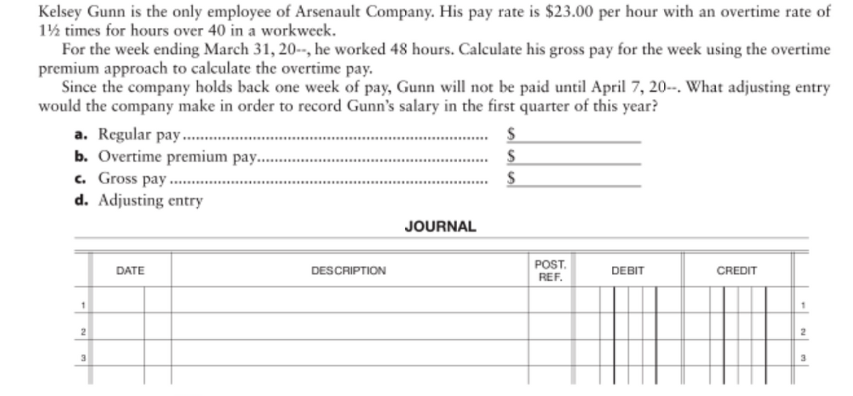 Kelsey Gunn is the only employee of Arsenault Company. His pay rate is $23.00 per hour with an overtime rate of
1½ times for hours over 40 in a workweck.
For the week ending March 31, 20-, he worked 48 hours. Calculate his gross pay for the week using the overtime
premium approach to calculate the overtime pay.
Since the company holds back one week of pay, Gunn will not be paid until April 7, 20-. What adjusting entry
would the company make in order to record Gunn's salary in the first quarter of this year?
a. Regular pay.
b. Overtime premium pay.
c. Gross pay
d. Adjusting entry
JOURNAL
POST.
REF.
DATE
DESCRIPTION
DEBIT
CREDIT
- N en
