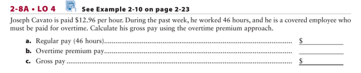 2-8A • LO 4
See Example 2-10 on page 2-23
Joseph Cavato is paid $12.96 per hour. During the past week, he worked 46 hours, and he is a covered employee who
must be paid for overtime. Calculate his gross pay using the overtime premium approach.
a. Regular pay (46 hours).
b. Overtime premium pay..
c. Gross pay
$

