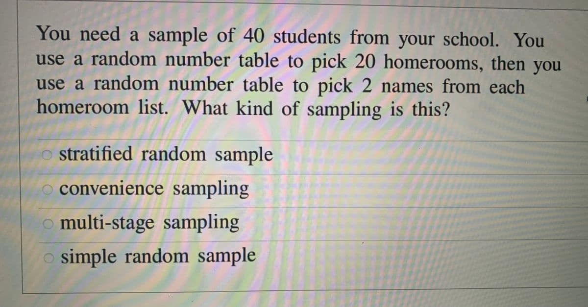 You need a sample of 40 students from your school. You
use a random number table to pick 20 homerooms, then you
use a random number table to pick 2 names from each
homeroom list. What kind of sampling is this?
stratified random sample
convenience sampling
o multi-stage sampling
o simple random sample
