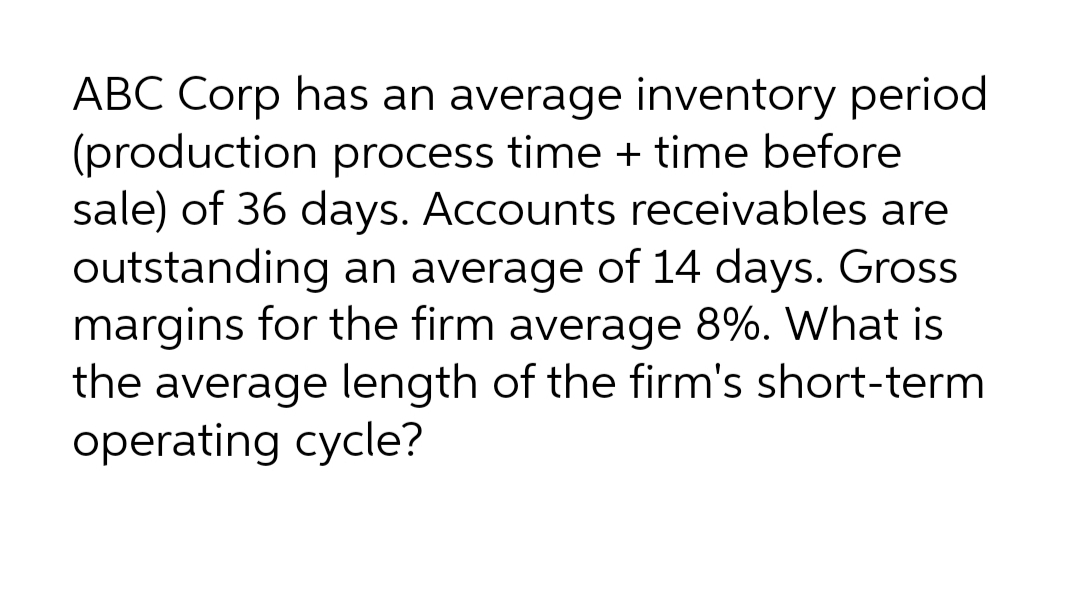 ABC Corp has an average inventory period
(production process time + time before
sale) of 36 days. Accounts receivables are
outstanding an average of 14 days. Gross
margins for the firm average 8%. What is
the average length of the firm's short-term
operating cycle?
