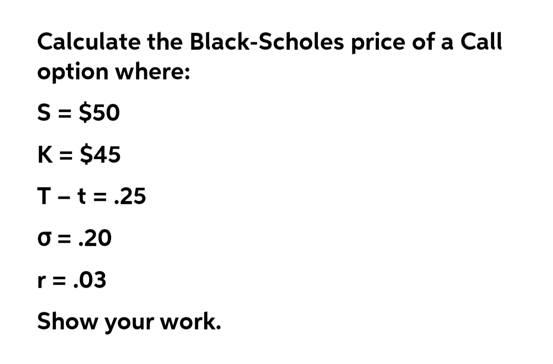 Calculate the Black-Scholes price of a Call
option where:
S = $50
K = $45
T-t=.25
O = .20
r= .03
Show your work.
