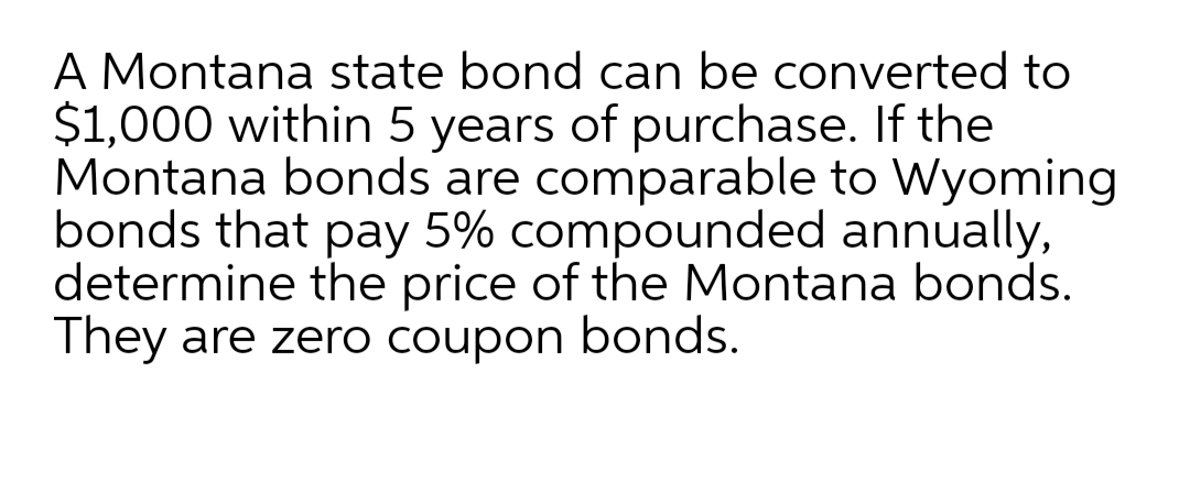 A Montana state bond can be converted to
$1,000 within 5 years of purchase. If the
Montana bonds are comparable to Wyoming
bonds that pay 5% compounded annually,
determine the price of the Montana bonds.
They are zero coupon bonds.

