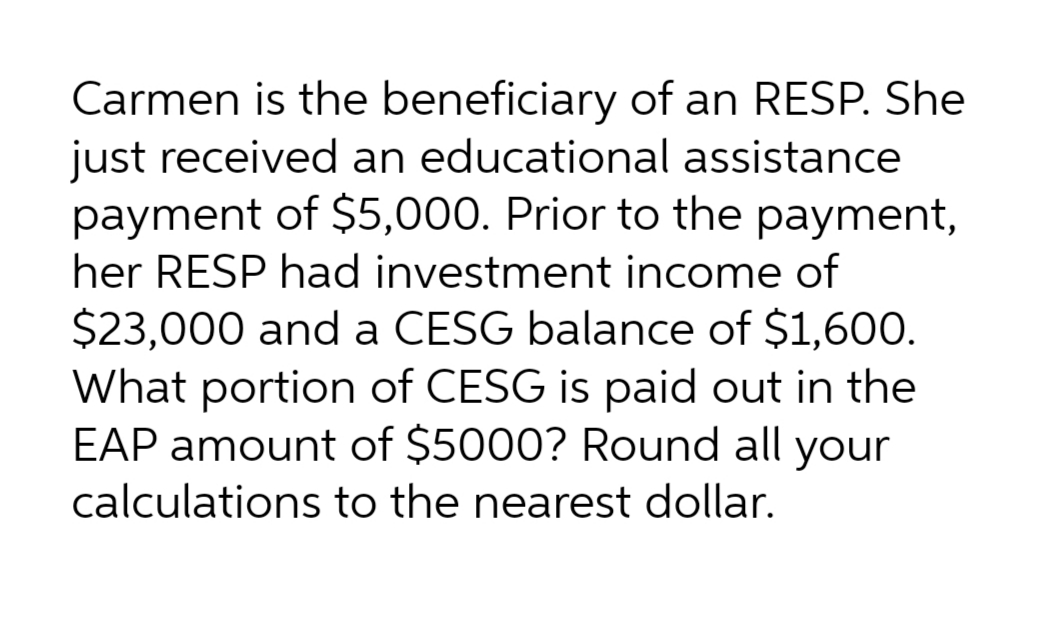 Carmen is the beneficiary of an RESP. She
just received an educational assistance
payment of $5,000. Prior to the payment,
her RESP had investment income of
$23,000 and a CESG balance of $1,600.
What portion of CESG is paid out in the
EAP amount of $5000? Round all your
calculations to the nearest dollar.
